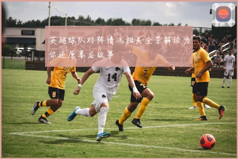 英超球队对阵情况相关全景解读为你还原幕后故事