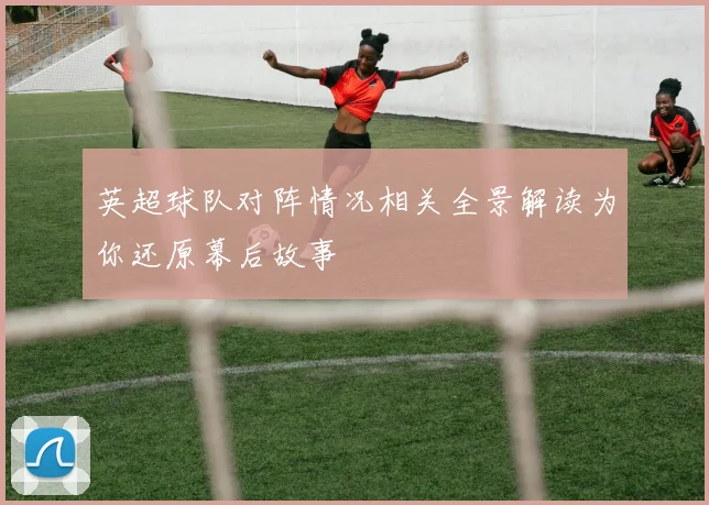 英超球队对阵情况相关全景解读为你还原幕后故事