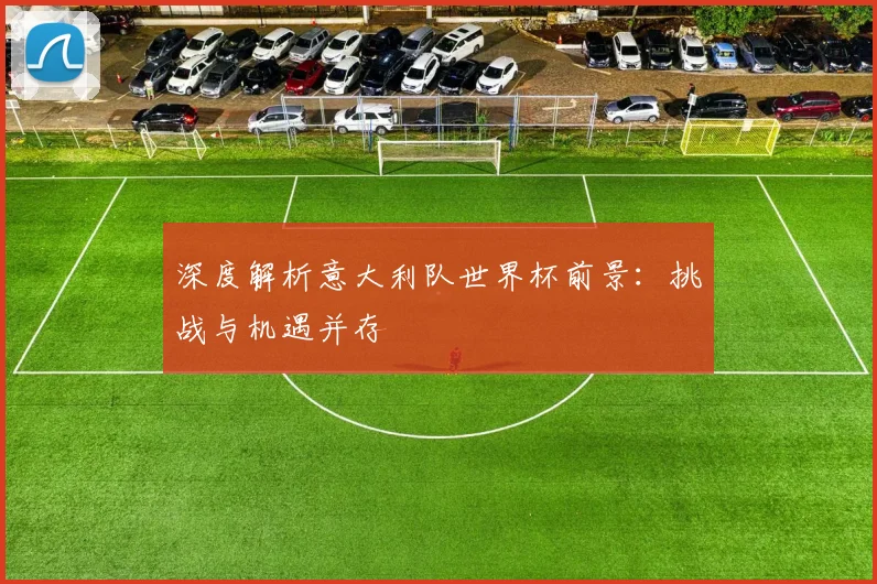 深度解析意大利队世界杯前景：挑战与机遇并存